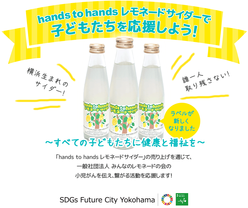 hands to hands レモネードサイダーで子どもたちを応援しよう！ラベルが新しくなりました！ すべての子どもたちに健康と福祉を 「hands to hands レモネードサイダー」の売り上げを通じて、一般社団法人 みんなのレモネードの会の小児がんを伝え、繋がる活動を応援します！ SDGs Future City Yokohama