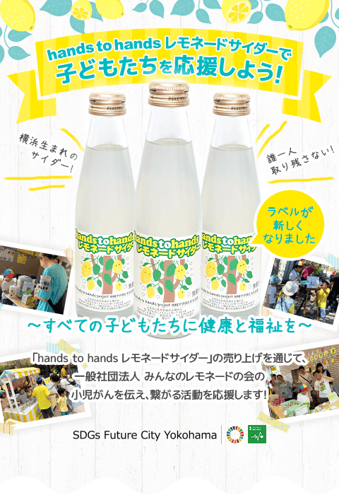 hands to hands レモネードサイダーで子どもたちを応援しよう！ ラベルが新しくなりました！　すべての子どもたちに健康と福祉を 「hands to hands レモネードサイダー」の売り上げを通じて、一般社団法人 みんなのレモネードの会の小児がんを伝え、繋がる活動を応援します！ SDGs Future City Yokohama
